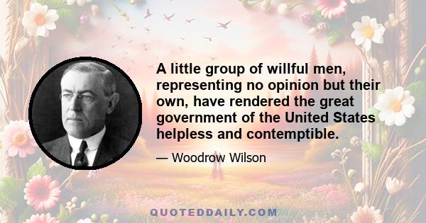 A little group of willful men, representing no opinion but their own, have rendered the great government of the United States helpless and contemptible.