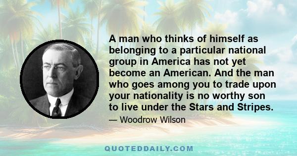 A man who thinks of himself as belonging to a particular national group in America has not yet become an American. And the man who goes among you to trade upon your nationality is no worthy son to live under the Stars