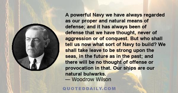 A powerful Navy we have always regarded as our proper and natural means of defense; and it has always been of defense that we have thought, never of aggression or of conquest. But who shall tell us now what sort of Navy 