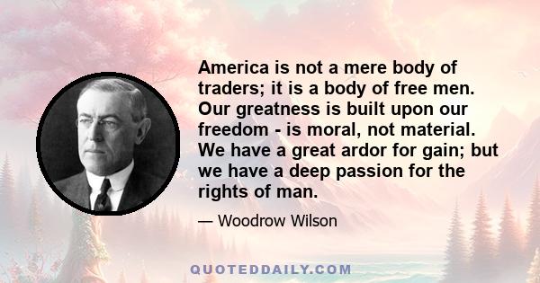 America is not a mere body of traders; it is a body of free men. Our greatness is built upon our freedom - is moral, not material. We have a great ardor for gain; but we have a deep passion for the rights of man.