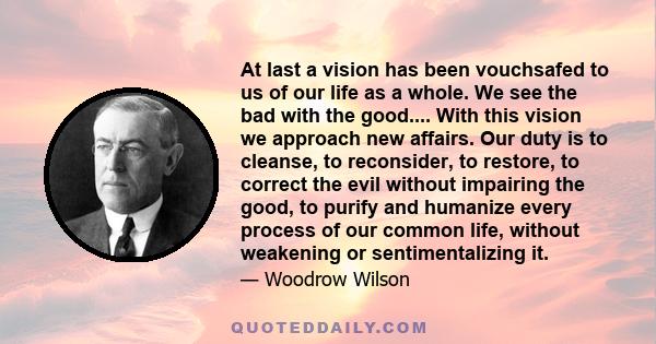 At last a vision has been vouchsafed to us of our life as a whole. We see the bad with the good.... With this vision we approach new affairs. Our duty is to cleanse, to reconsider, to restore, to correct the evil