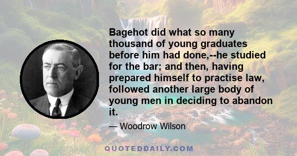 Bagehot did what so many thousand of young graduates before him had done,--he studied for the bar; and then, having prepared himself to practise law, followed another large body of young men in deciding to abandon it.