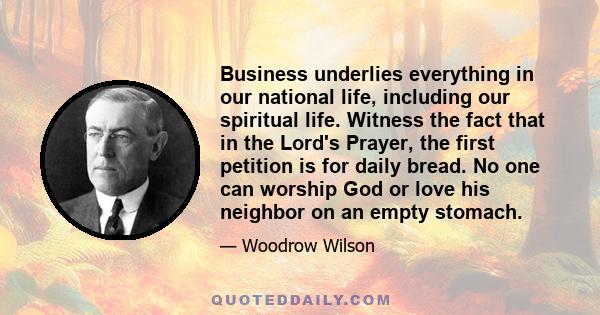 Business underlies everything in our national life, including our spiritual life. Witness the fact that in the Lord's Prayer, the first petition is for daily bread. No one can worship God or love his neighbor on an