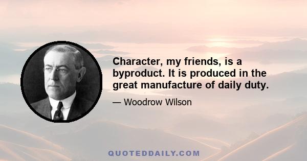 Character, my friends, is a byproduct. It is produced in the great manufacture of daily duty.