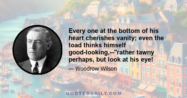 Every one at the bottom of his heart cherishes vanity; even the toad thinks himself good-looking,--rather tawny perhaps, but look at his eye!