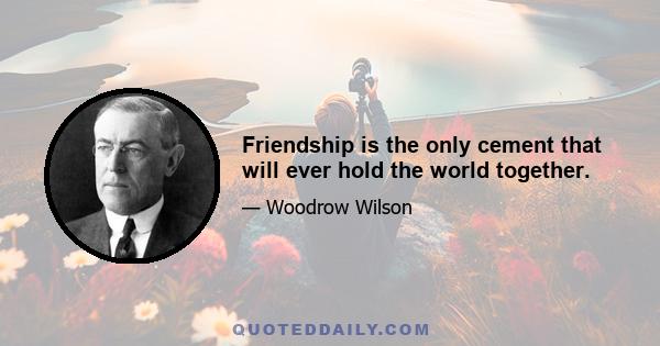 Friendship is the only cement that will ever hold the world together.