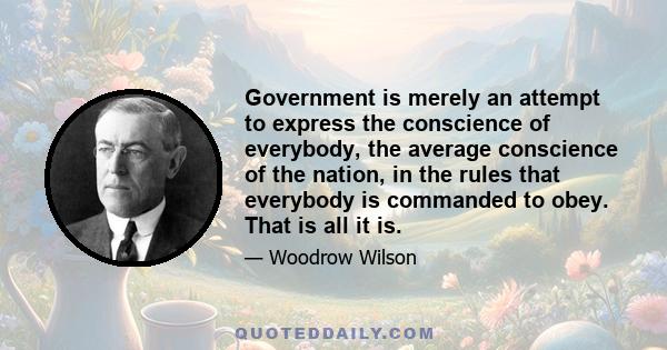 Government is merely an attempt to express the conscience of everybody, the average conscience of the nation, in the rules that everybody is commanded to obey. That is all it is.