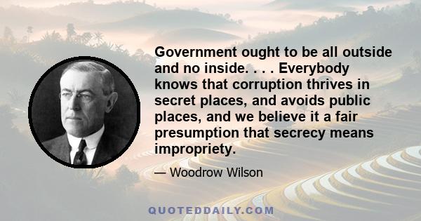 Government ought to be all outside and no inside. . . . Everybody knows that corruption thrives in secret places, and avoids public places, and we believe it a fair presumption that secrecy means impropriety.