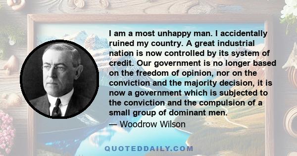 I am a most unhappy man. I accidentally ruined my country. A great industrial nation is now controlled by its system of credit. Our government is no longer based on the freedom of opinion, nor on the conviction and the