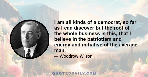 I am all kinds of a democrat, so far as I can discover but the root of the whole business is this, that I believe in the patriotism and energy and initiative of the average man.