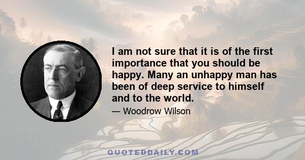 I am not sure that it is of the first importance that you should be happy. Many an unhappy man has been of deep service to himself and to the world.