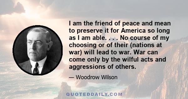 I am the friend of peace and mean to preserve it for America so long as I am able. . . . No course of my choosing or of their (nations at war) will lead to war. War can come only by the wilful acts and aggressions of