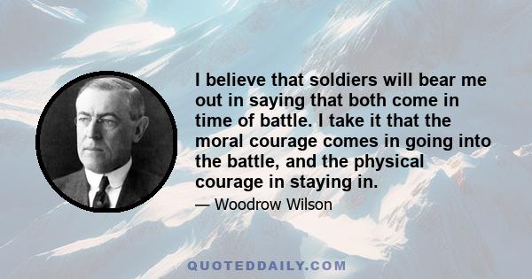 I believe that soldiers will bear me out in saying that both come in time of battle. I take it that the moral courage comes in going into the battle, and the physical courage in staying in.