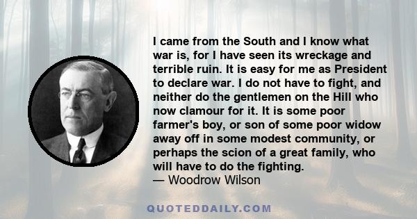 I came from the South and I know what war is, for I have seen its wreckage and terrible ruin. It is easy for me as President to declare war. I do not have to fight, and neither do the gentlemen on the Hill who now