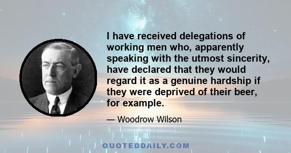 I have received delegations of working men who, apparently speaking with the utmost sincerity, have declared that they would regard it as a genuine hardship if they were deprived of their beer, for example.