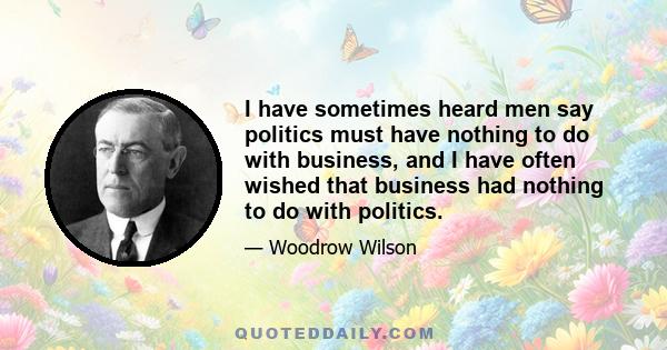 I have sometimes heard men say politics must have nothing to do with business, and I have often wished that business had nothing to do with politics.