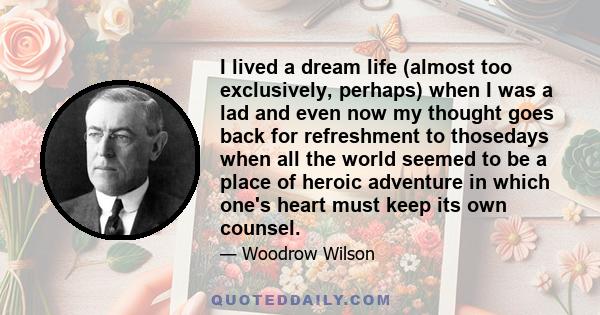 I lived a dream life (almost too exclusively, perhaps) when I was a lad and even now my thought goes back for refreshment to thosedays when all the world seemed to be a place of heroic adventure in which one's heart