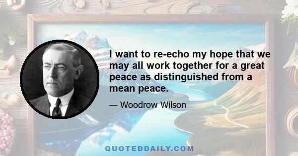 I want to re-echo my hope that we may all work together for a great peace as distinguished from a mean peace.