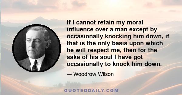 If I cannot retain my moral influence over a man except by occasionally knocking him down, if that is the only basis upon which he will respect me, then for the sake of his soul I have got occasionally to knock him down.