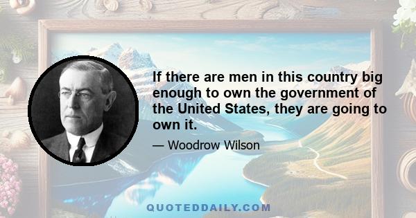 If there are men in this country big enough to own the government of the United States, they are going to own it.