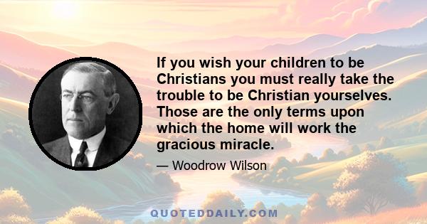 If you wish your children to be Christians you must really take the trouble to be Christian yourselves. Those are the only terms upon which the home will work the gracious miracle.