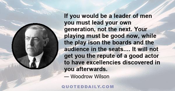 If you would be a leader of men you must lead your own generation, not the next. Your playing must be good now, while the play ison the boards and the audience in the seats.... It will not get you the repute of a good