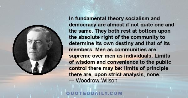 In fundamental theory socialism and democracy are almost if not quite one and the same. They both rest at bottom upon the absolute right of the community to determine its own destiny and that of its members. Men as