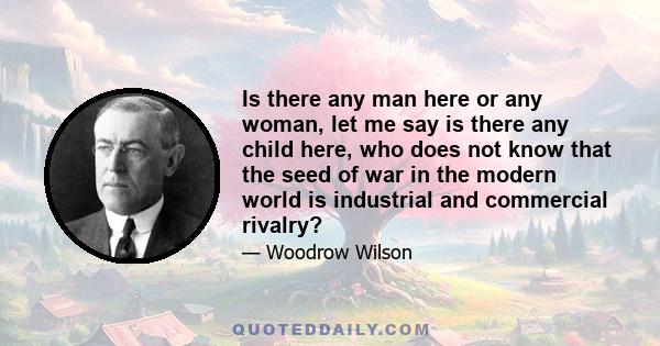 Is there any man here or any woman, let me say is there any child here, who does not know that the seed of war in the modern world is industrial and commercial rivalry?