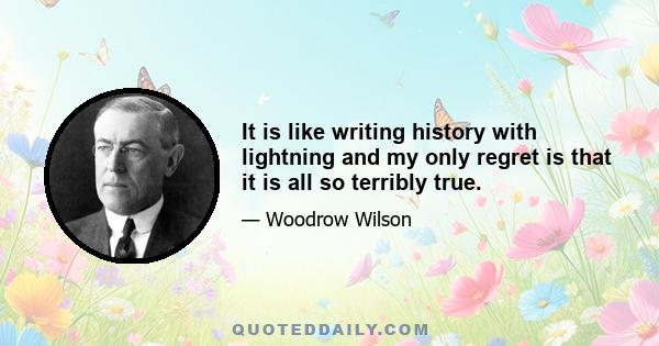 It is like writing history with lightning and my only regret is that it is all so terribly true.