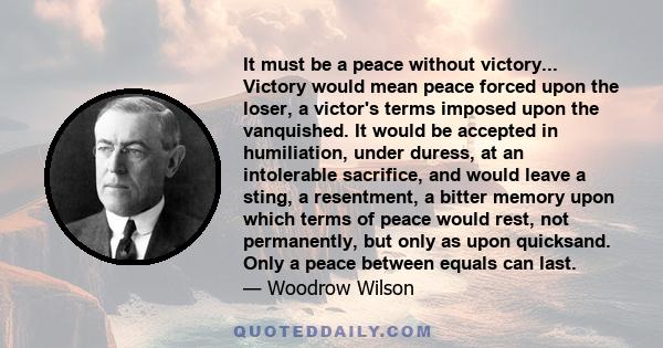 It must be a peace without victory... Victory would mean peace forced upon the loser, a victor's terms imposed upon the vanquished. It would be accepted in humiliation, under duress, at an intolerable sacrifice, and