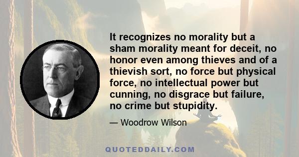 It recognizes no morality but a sham morality meant for deceit, no honor even among thieves and of a thievish sort, no force but physical force, no intellectual power but cunning, no disgrace but failure, no crime but