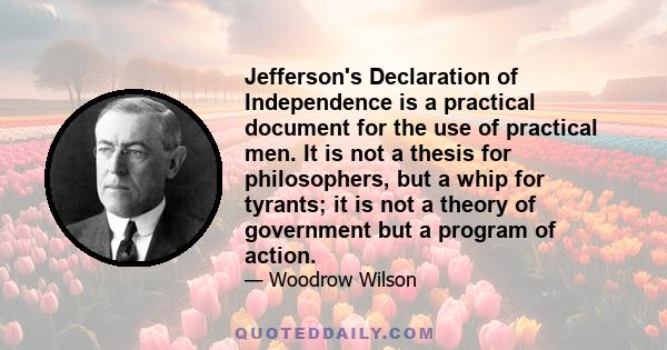 Jefferson's Declaration of Independence is a practical document for the use of practical men. It is not a thesis for philosophers, but a whip for tyrants; it is not a theory of government but a program of action.