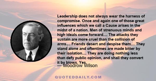 Leadership does not always wear the harness of compromise. Once and again one of those great influences which we call a Cause arises in the midst of a nation. Men of strenuous minds and high ideals come forward.... The