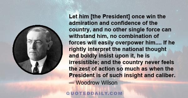 Let him [the President] once win the admiration and confidence of the country, and no other single force can withstand him, no combination of forces will easily overpower him.... If he rightly interpret the national