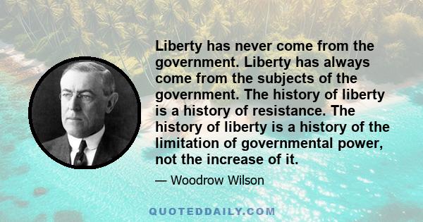 Liberty has never come from the government. Liberty has always come from the subjects of the government. The history of liberty is a history of resistance. The history of liberty is a history of the limitation of