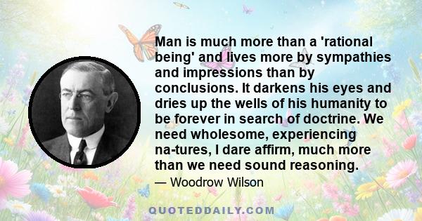 Man is much more than a 'rational being' and lives more by sympathies and impressions than by conclusions. It darkens his eyes and dries up the wells of his humanity to be forever in search of doctrine. We need