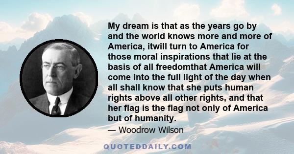 My dream is that as the years go by and the world knows more and more of America, itwill turn to America for those moral inspirations that lie at the basis of all freedomthat America will come into the full light of the 