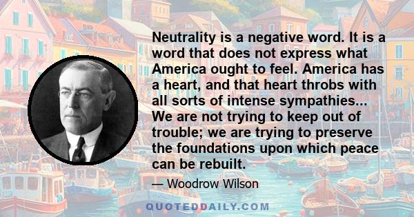 Neutrality is a negative word. It is a word that does not express what America ought to feel. America has a heart, and that heart throbs with all sorts of intense sympathies... We are not trying to keep out of trouble;