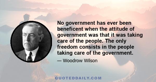 No government has ever been beneficent when the attitude of government was that it was taking care of the people. The only freedom consists in the people taking care of the government.