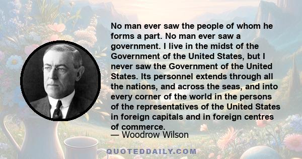 No man ever saw the people of whom he forms a part. No man ever saw a government. I live in the midst of the Government of the United States, but I never saw the Government of the United States. Its personnel extends