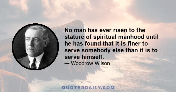 No man has ever risen to the stature of spiritual manhood until he has found that it is finer to serve somebody else than it is to serve himself.