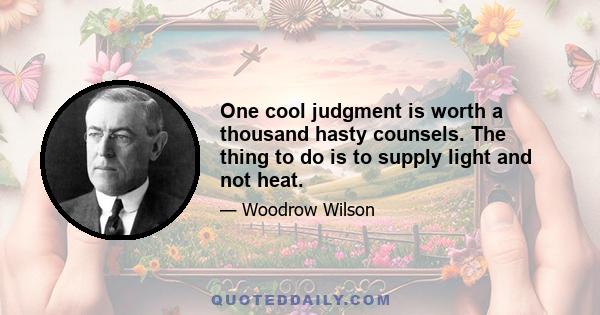 One cool judgment is worth a thousand hasty counsels. The thing to do is to supply light and not heat.