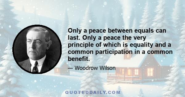 Only a peace between equals can last. Only a peace the very principle of which is equality and a common participation in a common benefit.