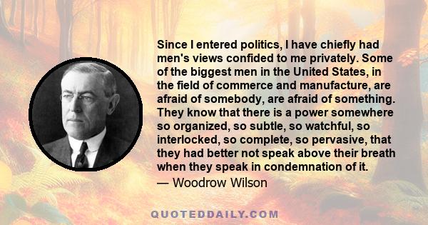 Since I entered politics, I have chiefly had men's views confided to me privately. Some of the biggest men in the United States, in the field of commerce and manufacture, are afraid of somebody, are afraid of something. 