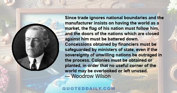 Since trade ignores national boundaries and the manufacturer insists on having the world as a market, the flag of his nation must follow him, and the doors of the nations which are closed against him must be battered