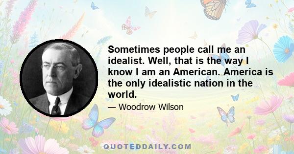 Sometimes people call me an idealist. Well, that is the way I know I am an American. America is the only idealistic nation in the world.