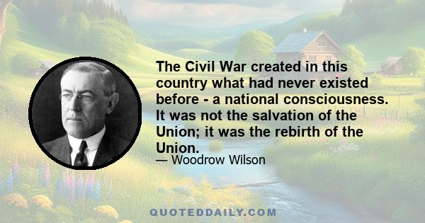 The Civil War created in this country what had never existed before - a national consciousness. It was not the salvation of the Union; it was the rebirth of the Union.