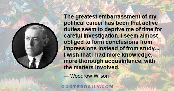 The greatest embarrassment of my political career has been that active duties seem to deprive me of time for careful investigation. I seem almost obliged to form conclusions from impressions instead of from study.... I