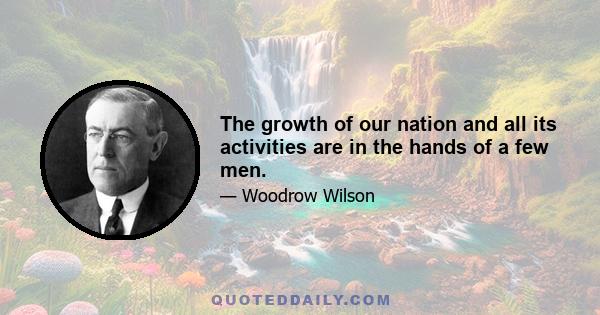 The growth of our nation and all its activities are in the hands of a few men.