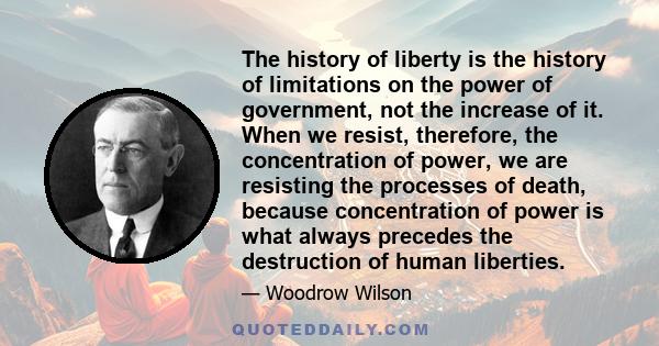 The history of liberty is the history of limitations on the power of government, not the increase of it. When we resist, therefore, the concentration of power, we are resisting the processes of death, because